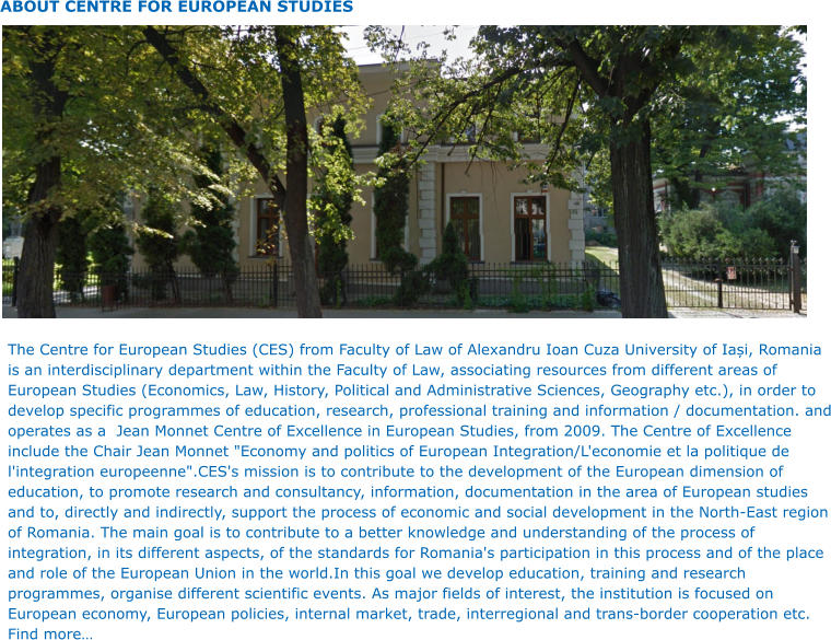 ABOUT CENTRE FOR EUROPEAN STUDIES The Centre for European Studies (CES) from Faculty of Law of Alexandru Ioan Cuza University of Iași, Romania is an interdisciplinary department within the Faculty of Law, associating resources from different areas of European Studies (Economics, Law, History, Political and Administrative Sciences, Geography etc.), in order to develop specific programmes of education, research, professional training and information / documentation. and operates as a  Jean Monnet Centre of Excellence in European Studies, from 2009. The Centre of Excellence include the Chair Jean Monnet "Economy and politics of European Integration/L'economie et la politique de l'integration europeenne".CES's mission is to contribute to the development of the European dimension of education, to promote research and consultancy, information, documentation in the area of European studies and to, directly and indirectly, support the process of economic and social development in the North-East region of Romania. The main goal is to contribute to a better knowledge and understanding of the process of integration, in its different aspects, of the standards for Romania's participation in this process and of the place and role of the European Union in the world.In this goal we develop education, training and research programmes, organise different scientific events. As major fields of interest, the institution is focused on European economy, European policies, internal market, trade, interregional and trans-border cooperation etc. Find more…